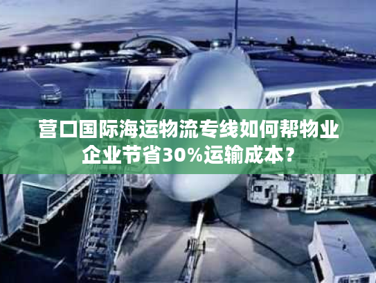 营口国际海运物流专线如何帮物业企业节省30%运输成本？