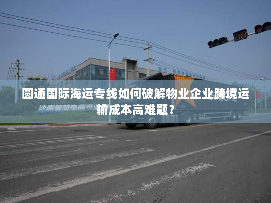 圆通国际海运专线如何破解物业企业跨境运输成本高难题? 圆通国际海运专线如何破解物业企业跨境运输成本高难题?