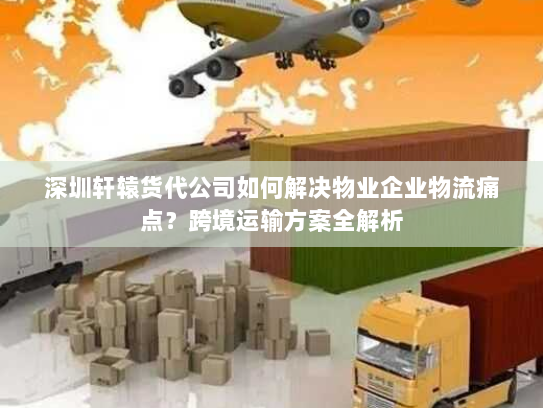深圳轩辕货代公司如何解决物业企业物流痛点？跨境运输方案全解析