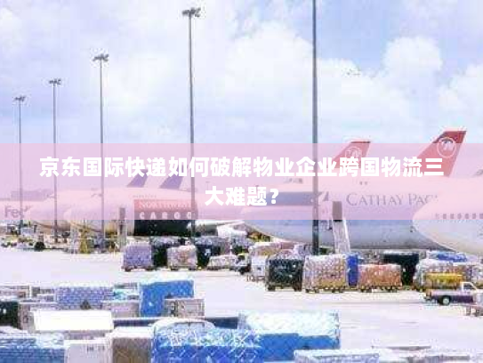 京东国际快递如何破解物业企业跨国物流三大难题? 京东国际快递如何破解物业企业跨国物流三大难题?