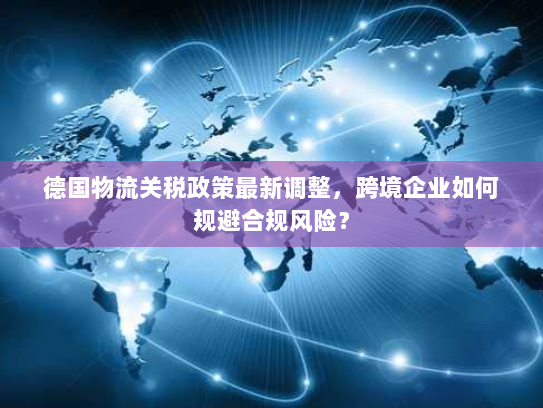 德国物流关税政策最新调整,跨境企业如何规避合规风险? 德国物流关税政策最新调整,跨境企业如何规避合规风险?