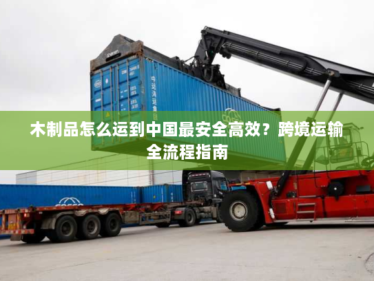 木制品怎么运到中国最安全高效?跨境运输全流程指南 木制品怎么运到中国最安全高效?跨境运输全流程指南