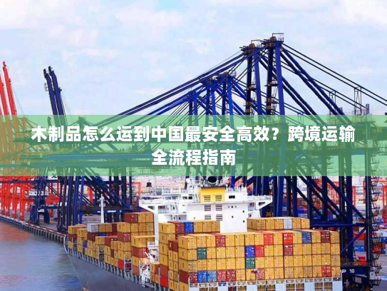 木制品怎么运到中国最安全高效?跨境运输全流程指南 木制品怎么运到中国最安全高效?跨境运输全流程指南