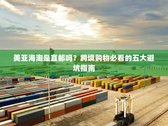 美亚海淘是直邮吗？跨境购物必看的五大避坑指南