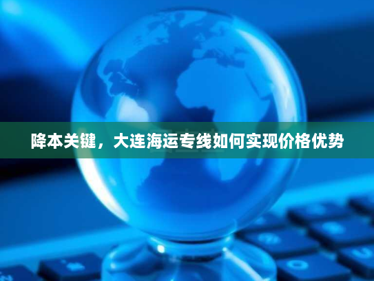 降本关键,大连海运专线如何实现价格优势 降本关键,大连海运专线如何实现价格优势