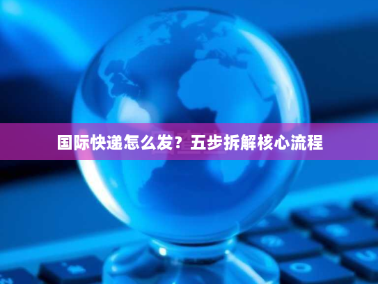 国际快递怎么发？五步拆解核心流程