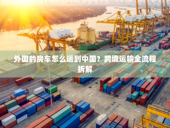 外国的房车怎么运到中国?跨境运输全流程拆解 外国的房车怎么运到中国?跨境运输全流程拆解