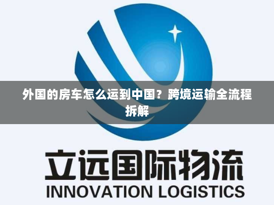 外国的房车怎么运到中国?跨境运输全流程拆解 外国的房车怎么运到中国?跨境运输全流程拆解