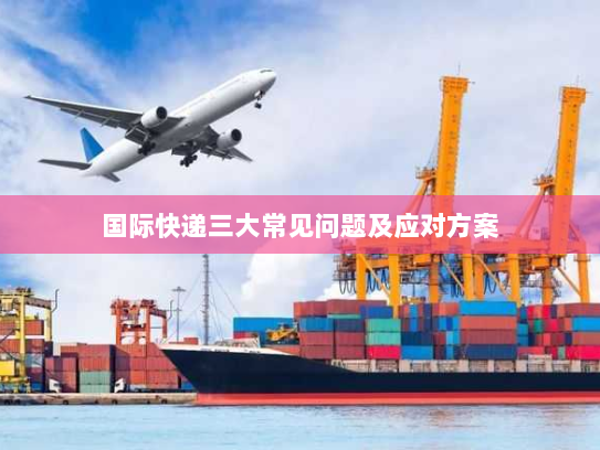 国际快递三大常见问题及应对方案