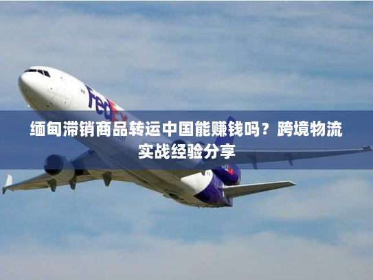 缅甸滞销商品转运中国能赚钱吗？跨境物流实战经验分享