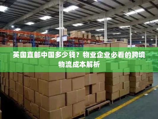 英国直邮中国多少钱?物业企业必看的跨境物流成本解析 英国直邮中国多少钱?物业企业必看的跨境物流成本解析