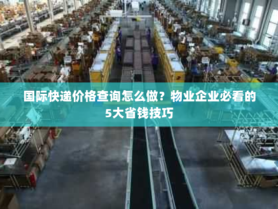 国际快递价格查询怎么做?物业企业必看的5大省钱技巧 国际快递价格查询怎么做?物业企业必看的5大省钱技巧