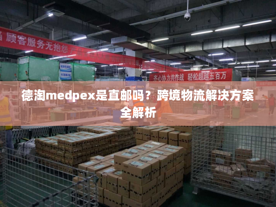 德淘medpex是直邮吗?跨境物流解决方案全解析 德淘medpex是直邮吗?跨境物流解决方案全解析