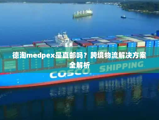 德淘medpex是直邮吗?跨境物流解决方案全解析 德淘medpex是直邮吗?跨境物流解决方案全解析