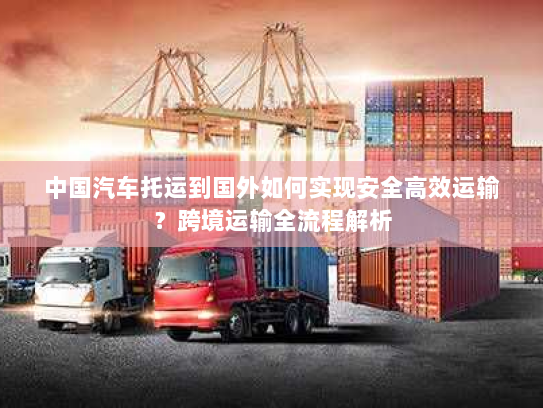 中国汽车托运到国外如何实现安全高效运输?跨境运输全流程解析 中国汽车托运到国外如何实现安全高效运输?跨境运输全流程解析
