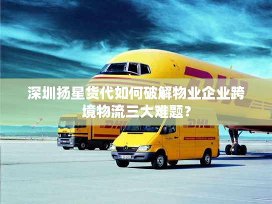 深圳扬星货代如何破解物业企业跨境物流三大难题？