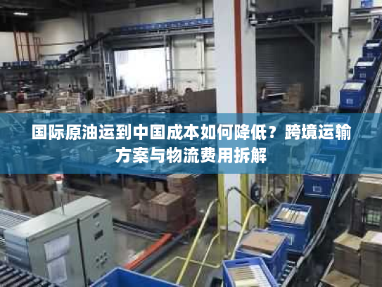 国际原油运到中国成本如何降低?跨境运输方案与物流费用拆解 国际原油运到中国成本如何降低?跨境运输方案与物流费用拆解