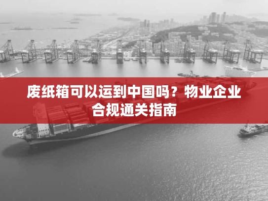 废纸箱可以运到中国吗？物业企业合规通关指南