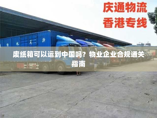 废纸箱可以运到中国吗？物业企业合规通关指南