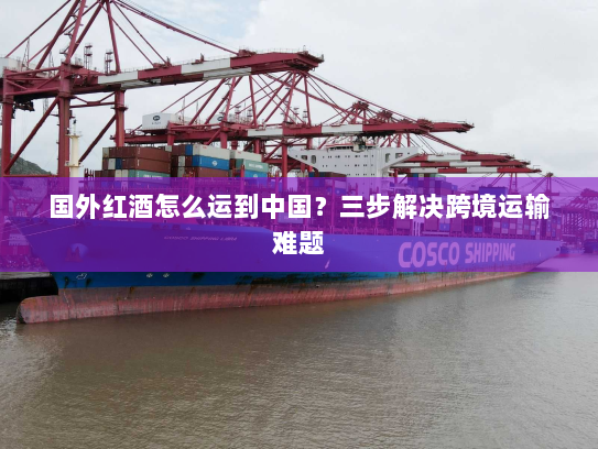 国外红酒怎么运到中国？三步解决跨境运输难题