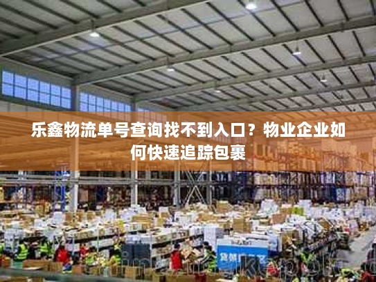 乐鑫物流单号查询找不到入口?物业企业如何快速追踪包裹 乐鑫物流单号查询找不到入口?物业企业如何快速追踪包裹