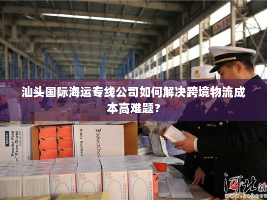 汕头国际海运专线公司如何解决跨境物流成本高难题? 汕头国际海运专线公司如何解决跨境物流成本高难题?