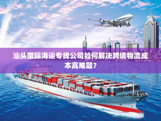 汕头国际海运专线公司如何解决跨境物流成本高难题？