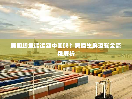 美国鲫鱼能运到中国吗?跨境生鲜运输全流程解析 美国鲫鱼能运到中国吗?跨境生鲜运输全流程解析