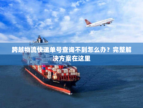 跨越物流快递单号查询不到怎么办？完整解决方案在这里