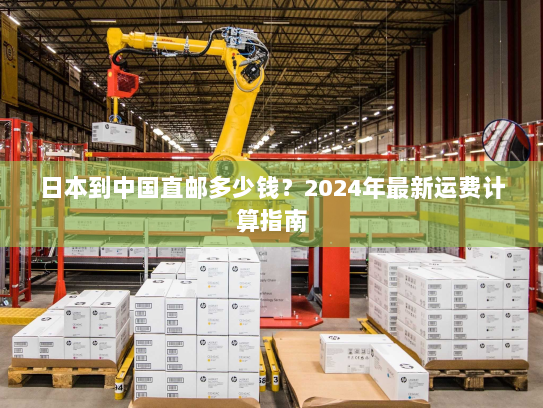 日本到中国直邮多少钱?2024年最新运费计算指南 日本到中国直邮多少钱?2024年最新运费计算指南