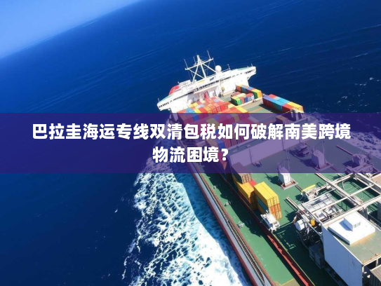 巴拉圭海运专线双清包税如何破解南美跨境物流困境? 巴拉圭海运专线双清包税如何破解南美跨境物流困境?