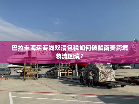 巴拉圭海运专线双清包税如何破解南美跨境物流困境? 巴拉圭海运专线双清包税如何破解南美跨境物流困境?