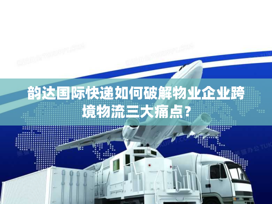 韵达国际快递如何破解物业企业跨境物流三大痛点？