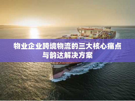 物业企业跨境物流的三大核心痛点与韵达解决方案 物业企业跨境物流的三大核心痛点与韵达解决方案