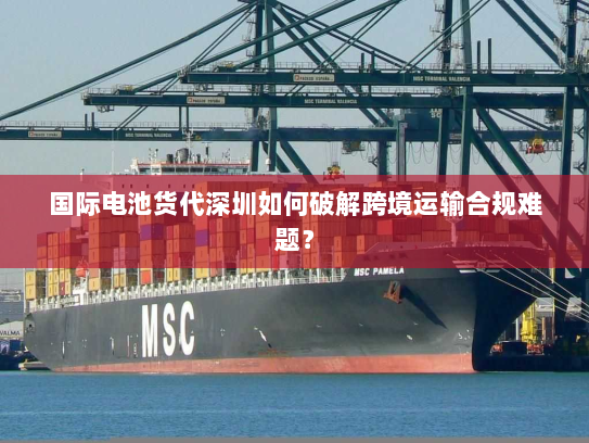 国际电池货代深圳如何破解跨境运输合规难题? 国际电池货代深圳如何破解跨境运输合规难题?