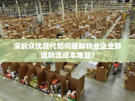 深圳众优货代如何破解物业企业跨境物流成本难题？