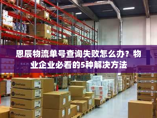 恩辰物流单号查询失败怎么办？物业企业必看的5种解决方法