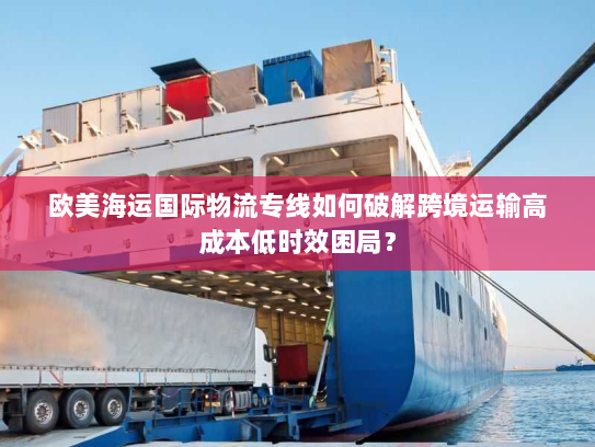 欧美海运国际物流专线如何破解跨境运输高成本低时效困局? 欧美海运国际物流专线如何破解跨境运输高成本低时效困局?