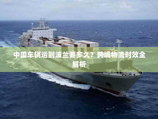 中国车辆运到波兰要多久？跨境物流时效全解析