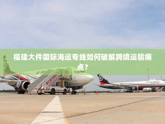 福建大件国际海运专线如何破解跨境运输痛点？