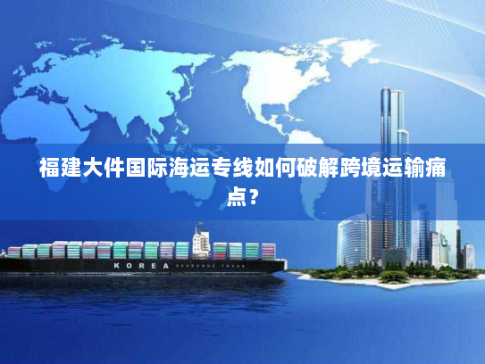 福建大件国际海运专线如何破解跨境运输痛点？