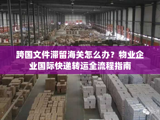 跨国文件滞留海关怎么办？物业企业国际快递转运全流程指南