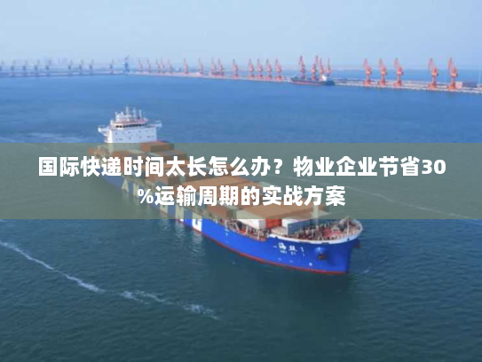 国际快递时间太长怎么办?物业企业节省30%运输周期的实战方案 国际快递时间太长怎么办?物业企业节省30%运输周期的实战方案
