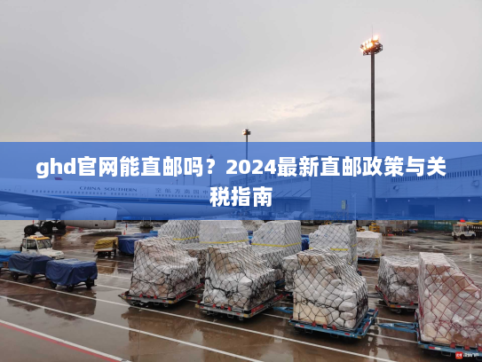 ghd官网能直邮吗?2024最新直邮政策与关税指南 ghd官网能直邮吗?2024最新直邮政策与关税指南