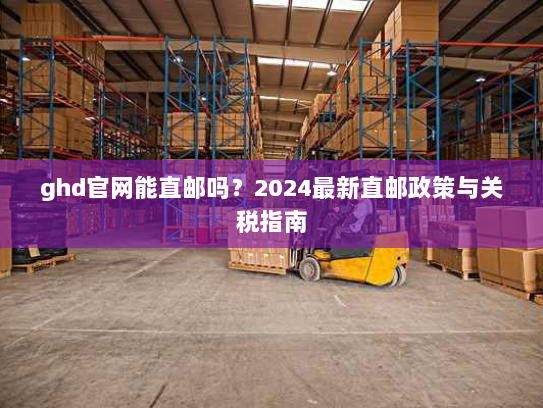 ghd官网能直邮吗?2024最新直邮政策与关税指南 ghd官网能直邮吗?2024最新直邮政策与关税指南