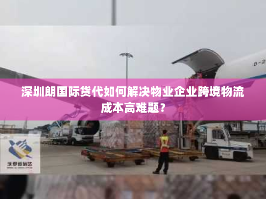 深圳朗国际货代如何解决物业企业跨境物流成本高难题？