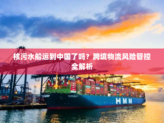 核污水船运到中国了吗？跨境物流风险管控全解析