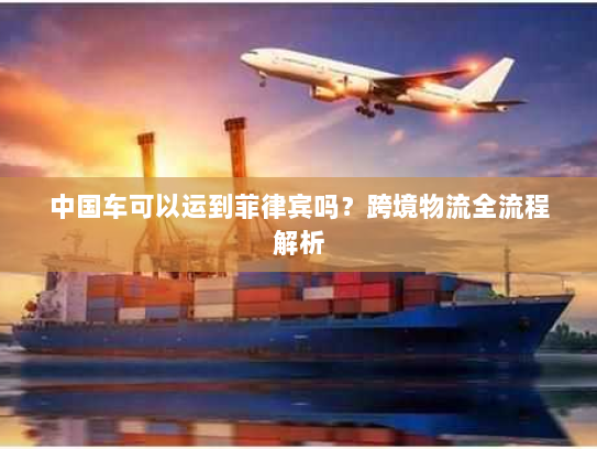 中国车可以运到菲律宾吗?跨境物流全流程解析 中国车可以运到菲律宾吗?跨境物流全流程解析