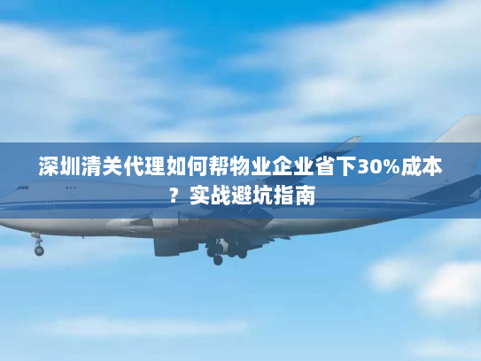 深圳清关代理如何帮物业企业省下30%成本?实战避坑指南 深圳清关代理如何帮物业企业省下30%成本?实战避坑指南
