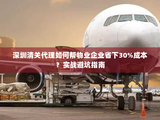 深圳清关代理如何帮物业企业省下30%成本?实战避坑指南 深圳清关代理如何帮物业企业省下30%成本?实战避坑指南